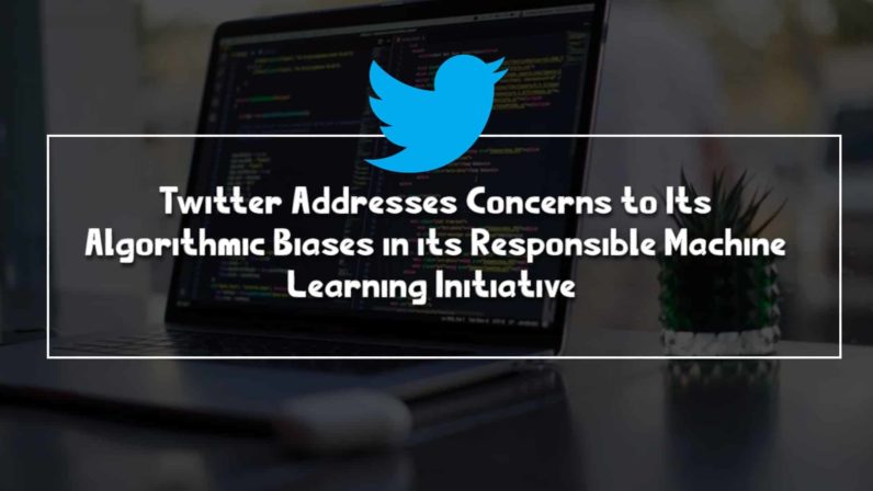 Twitter Addresses Concerns to Its Algorithmic Biases in its Responsible Machine Learning Initiative